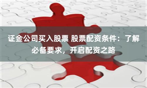 证金公司买入股票 股票配资条件：了解必备要求，开启配资之路