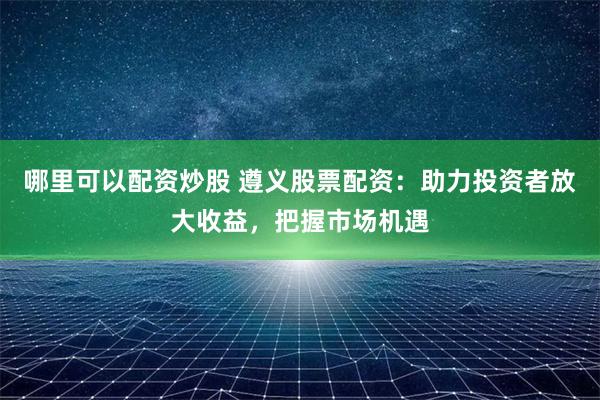 哪里可以配资炒股 遵义股票配资：助力投资者放大收益，把握市场机遇