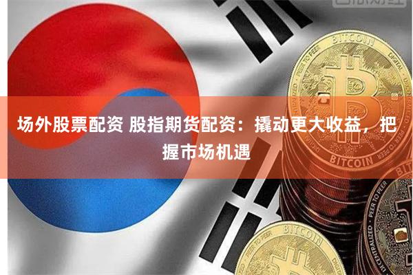 场外股票配资 股指期货配资：撬动更大收益，把握市场机遇