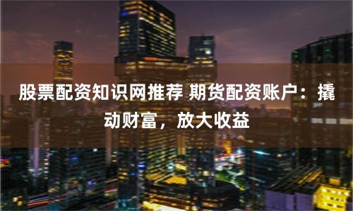 股票配资知识网推荐 期货配资账户：撬动财富，放大收益