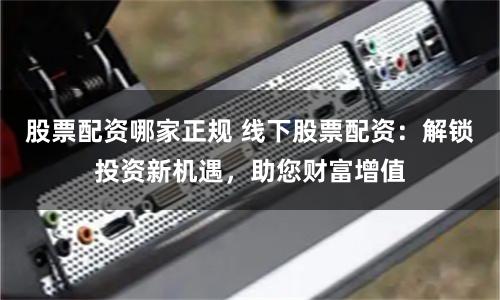 股票配资哪家正规 线下股票配资：解锁投资新机遇，助您财富增值