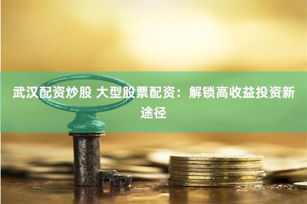 武汉配资炒股 大型股票配资：解锁高收益投资新途径