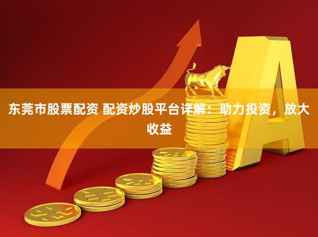 东莞市股票配资 配资炒股平台详解：助力投资，放大收益