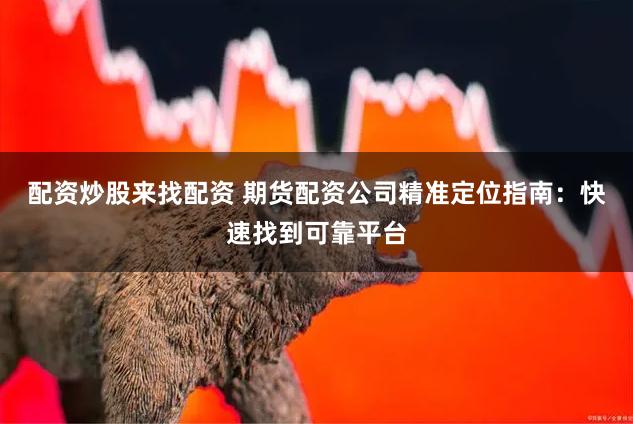 配资炒股来找配资 期货配资公司精准定位指南：快速找到可靠平台