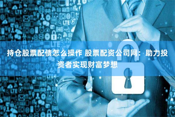 持仓股票配债怎么操作 股票配资公司网：助力投资者实现财富梦想