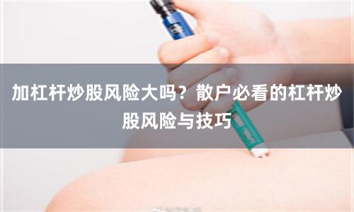 加杠杆炒股风险大吗？散户必看的杠杆炒股风险与技巧